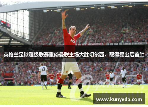 英格兰足球超级联赛重磅曼联主场大胜切尔西，取得复出后首胜