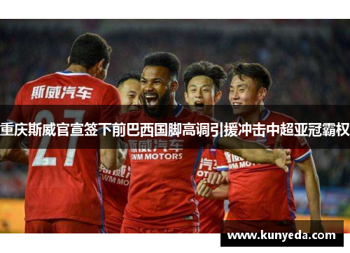 重庆斯威官宣签下前巴西国脚高调引援冲击中超亚冠霸权