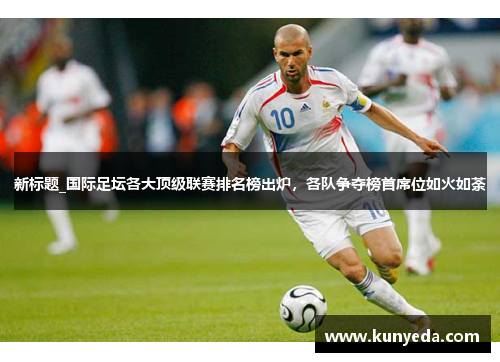 新标题_国际足坛各大顶级联赛排名榜出炉，各队争夺榜首席位如火如荼