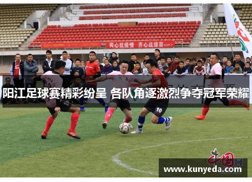 阳江足球赛精彩纷呈 各队角逐激烈争夺冠军荣耀