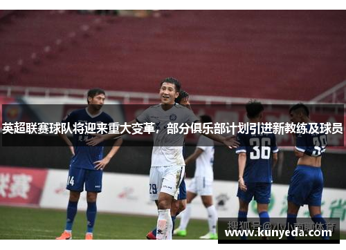 英超联赛球队将迎来重大变革，部分俱乐部计划引进新教练及球员