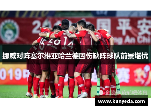 挪威对阵塞尔维亚哈兰德因伤缺阵球队前景堪忧